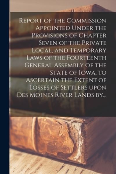 Report of the Commission Appointed Under the Provisions of Chapter Seven of the Private Local, and Temporary Laws of the Fourteenth General Assembly of the State of Iowa, to Ascertain the Extent of Losses of Settlers Upon Des Moines River Lands By... - Anonymous - Books - Legare Street Press - 9781013302954 - September 9, 2021