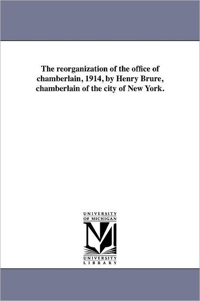 The Reorganization of the Office of Chamberlain, 1914, / by Henry Bru?re, Chamberlain of the City of New York. - Michigan Historical Reprint Series - Books - Scholarly Publishing Office, University - 9781418198954 - August 19, 2011