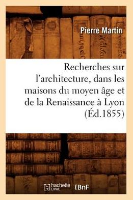 Recherches Sur L'architecture, Dans Les Maisons Du Moyen Age et De La Renaissance a Lyon (Ed.1855) (French Edition) - Pierre Martin - Książki - HACHETTE LIVRE-BNF - 9782012621954 - 1 maja 2012