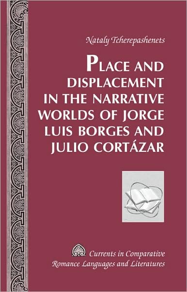 Cover for Nataly Tcherepashenets · Place and Displacement in the Narrative Worlds of Jorge Luis Borges and Julio Cortazar - Currents in Comparative Romance Languages &amp; Literatures (Hardcover Book) [New edition] (2007)
