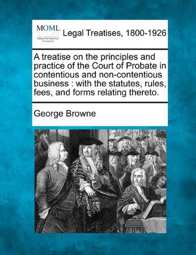 A Treatise on the Principles and Practice of the Court of Probate in Contentious and Non-contentious Business: with the Statutes, Rules, Fees, and Forms Relating Thereto. - George Browne - Livros - Gale, Making of Modern Law - 9781240178957 - 23 de dezembro de 2010