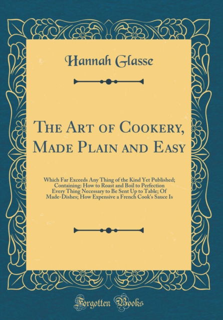 The Art of Cookery, Made Plain and Easy : Which Far Exceeds Any Thing of the Kind Yet Published; Containing: How to Roast and Boil to Perfection Every Thing Necessary to Be Sent Up to Table; Of Made-D - Hannah Glasse - Books - Forgotten Books - 9780331715958 - November 16, 2018