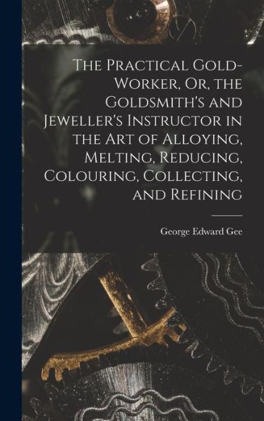 Cover for George Edward Gee · Practical Gold-Worker, or, the Goldsmith's and Jeweller's Instructor in the Art of Alloying, Melting, Reducing, Colouring, Collecting, and Refining (Book) (2022)