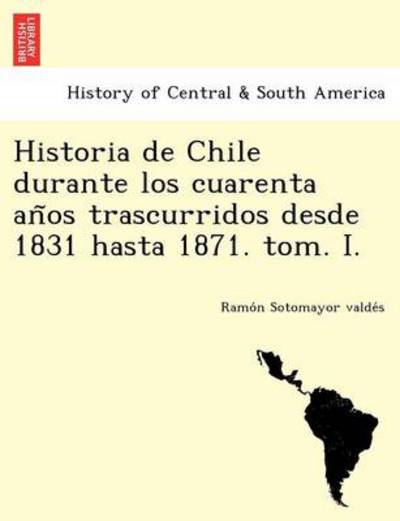 Cover for Sotomayor Valde&amp;#769; s, Ramo&amp;#769; n · Historia de Chile durante los cuarenta an&amp;#771; os trascurridos desde 1831 hasta 1871. tom. I. (Pocketbok) (2012)