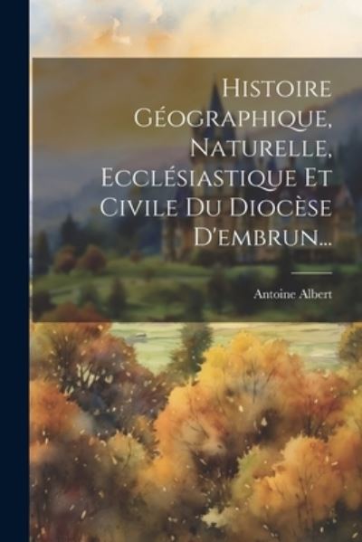 Cover for Antoine Albert · Histoire Géographique, Naturelle, Ecclésiastique et Civile du Diocèse D'embrun... (Book) (2023)