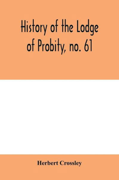 History of the Lodge of Probity, no. 61, on the register of the United Grand Lodge of England of antient free and accepted masons, together with an account of the formation of the provincial Grand Lodge of West Yorkshire and the Lodge of Promulgation - Herbert Crossley - Kirjat - Alpha Edition - 9789353979959 - maanantai 10. helmikuuta 2020