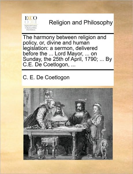 Cover for C E De Coetlogon · The Harmony Between Religion and Policy, Or, Divine and Human Legislation: a Sermon, Delivered Before the ... Lord Mayor, ... on Sunday, the 25th of April (Pocketbok) (2010)