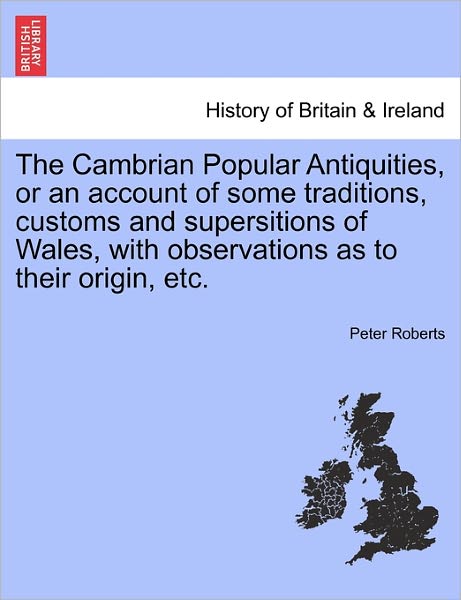 The Cambrian Popular Antiquities, or an Account of Some Traditions, Customs and Supersitions of Wales, with Observations As to Their Origin, Etc. - Peter Roberts - Books - British Library, Historical Print Editio - 9781241517960 - March 27, 2011