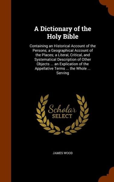A Dictionary of the Holy Bible Containing an Historical Account of the Persons; a Geographical Account of the Places; a Literal, Critical, and ... Appellative Terms ... the Whole ... Serving - James Wood - Boeken - Arkose Press - 9781345385960 - 25 oktober 2015