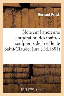 Cover for Bernard Prost · Note Sur l'Ancienne Corporation Des Maitres Sculpteurs de la Ville de Saint-Claude, Jura (Paperback Book) (2017)