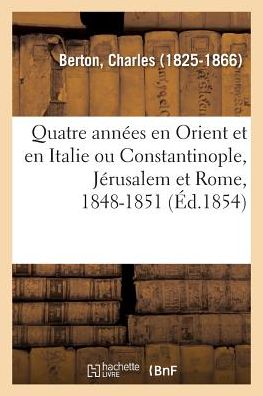 Quatre Annees En Orient Et En Italie Ou Constantinople, Jerusalem Et Rome, 1848-1851 - Charles Berton - Books - Hachette Livre - BNF - 9782329094960 - September 1, 2018