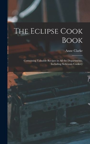 Cover for Anne Clarke · The Eclipse Cook Book: Containing Valuable Recipes in All the Departments, Including Sickroom Cookery (Hardcover Book) (2021)