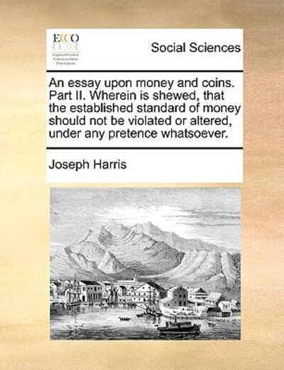 An Essay Upon Money and Coins. Part Ii. Wherein is Shewed, That the Established Standard of Money Should Not Be Violated or Altered, Under Any Pretence W - Joseph Harris - Books - Gale Ecco, Print Editions - 9781170595961 - May 29, 2010