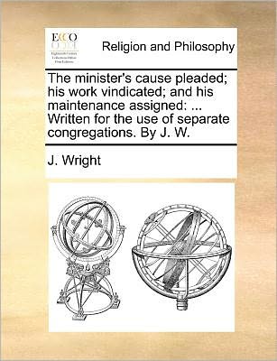 Cover for J Wright · The Minister's Cause Pleaded; His Work Vindicated; and His Maintenance Assigned: Written for the Use of Separate Congregations. by J. W. (Paperback Book) (2010)