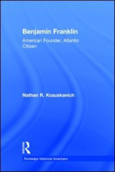 Cover for Kozuskanich, Nathan R. (Nipissing University, Canada) · Benjamin Franklin: American Founder, Atlantic Citizen - Routledge Historical Americans (Hardcover Book) (2014)