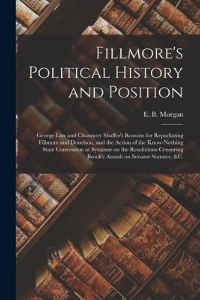 Cover for E B (Edwin Barber) 1806-1881 Morgan · Fillmore's Political History and Position: George Law and Chauncey Shaffer's Reasons for Repudiating Fillmore and Donelson, and the Action of the Know-Nothing State Convention at Syracuse on the Resolutions Censuring Brook's Assault on Senator Sumner, ... (Pocketbok) (2021)