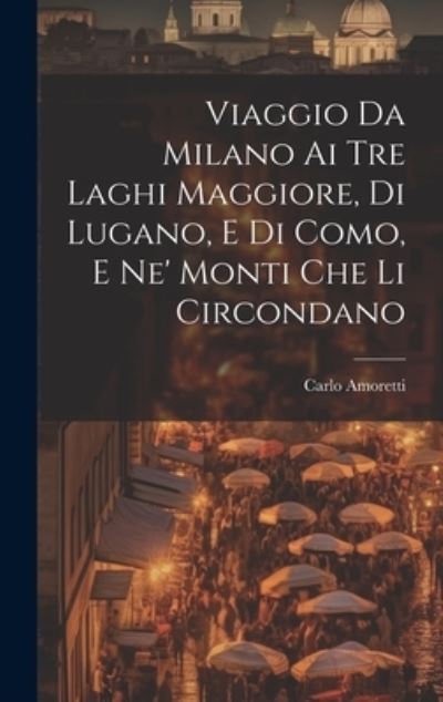 Cover for Carlo Amoretti · Viaggio Da Milano Ai Tre Laghi Maggiore, Di Lugano, e Di Como, e Ne' Monti Che Li Circondano (Book) (2023)