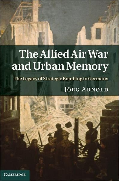 Cover for Jorg Arnold · The Allied Air War and Urban Memory: The Legacy of Strategic Bombing in Germany - Studies in the Social and Cultural History of Modern Warfare (Hardcover Book) (2011)
