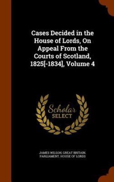 Cover for James Wilson · Cases Decided in the House of Lords, on Appeal from the Courts of Scotland, 1825[-1834], Volume 4 (Hardcover Book) (2015)