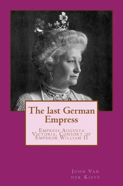 The Last German Empress: Empress Augusta Victoria, Consort of Emperor William II - John Van Der Kiste - Books - Createspace - 9781511613965 - May 10, 2015
