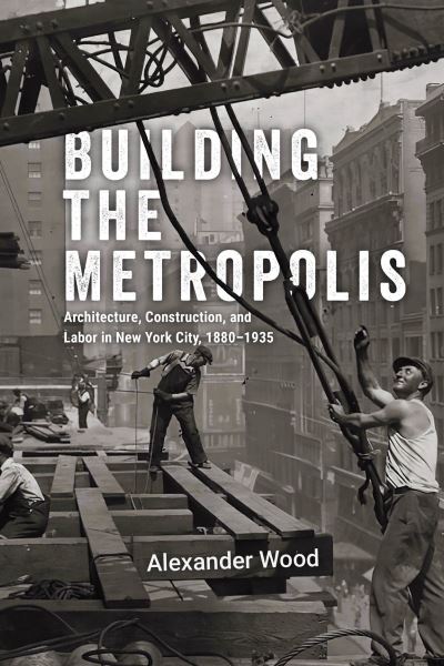 Cover for Alexander Wood · Building the Metropolis: Architecture, Construction, and Labor in New York City, 1880–1935 - Historical Studies of Urban America (Hardcover Book) (2025)