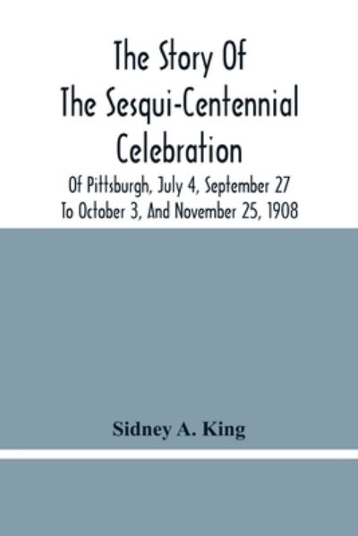 Cover for Sidney A King · The Story Of The Sesqui-Centennial Celebration Of Pittsburgh, July 4, September 27 To October 3, And November 25, 1908 (Paperback Book) (2021)