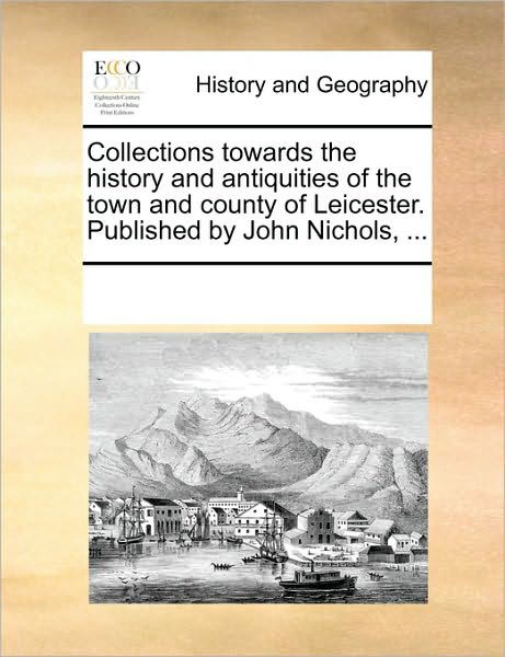 Collections Towards the History and Antiquities of the Town and County of Leicester. Published by John Nichols, ... - Multiple Contributors - Bøker - Gale Ecco, Print Editions - 9781170299968 - 1. juni 2010