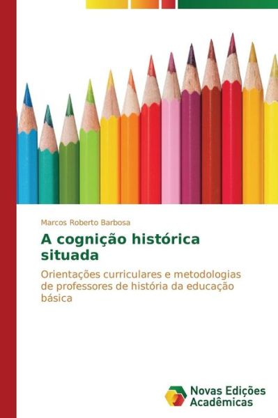 Cover for Marcos Roberto Barbosa · A Cognição Histórica Situada: Orientações Curriculares E Metodologias De Professores De História Da Educação Básica (Paperback Book) [Portuguese edition] (2014)