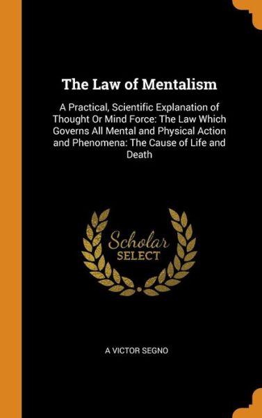 Cover for A Victor Segno · The Law of Mentalism: A Practical, Scientific Explanation of Thought Or Mind Force: The Law Which Governs All Mental and Physical Action and Phenomena: The Cause of Life and Death (Hardcover Book) (2018)