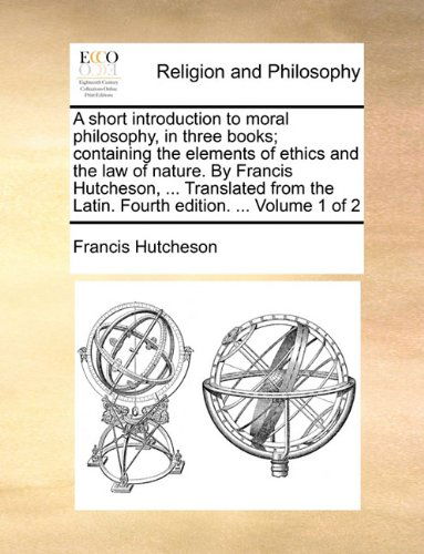 A Short Introduction to Moral Philosophy, in Three Books; Containing the Elements of Ethics and the Law of Nature. by Francis Hutcheson, ... ... the Latin. Fourth Edition. ... Volume 1 of 2 - Francis Hutcheson - Books - Gale ECCO, Print Editions - 9781140956969 - May 28, 2010