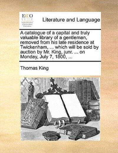 Cover for Thomas King · A Catalogue of a Capital and Truly Valuable Library of a Gentleman, Removed from His Late Residence at Twickenham, ... Which Will Be Sold by Auction by (Paperback Book) (2010)