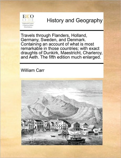 Cover for William Carr · Travels Through Flanders, Holland, Germany, Sweden, and Denmark. Containing an Account of What is Most Remarkable in Those Countries; with Exact ... and Aeth. the Fifth Edition Much Enlarged. (Paperback Book) (2010)