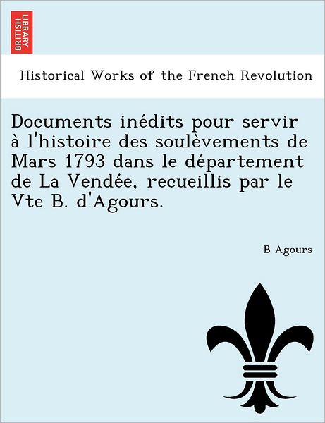 Cover for B Agours · Documents Ine Dits Pour Servir a L'histoire Des Soule Vements De Mars 1793 Dans Le De Partement De La Vende E, Recueillis Par Le Vte B. D'agours. (Paperback Book) (2011)