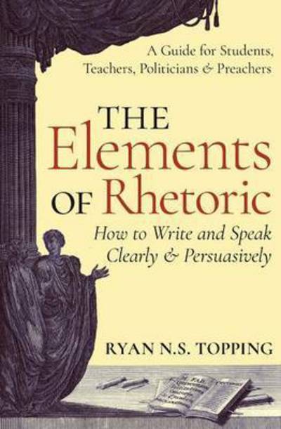 Cover for Ryan N. S. Topping · The Elements of Rhetoric: How to Write and Speak Clearly and Persuasively - A Guide for Students, Teachers, Politicians &amp; Preachers (Paperback Book) (2016)