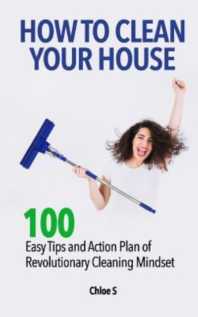 How to Clean Your House: 100 Easy Tips and Action Plan of Revolutionary Cleaning - Chloe S - Livres - Createspace Independent Publishing Platf - 9781725836969 - 18 août 2018