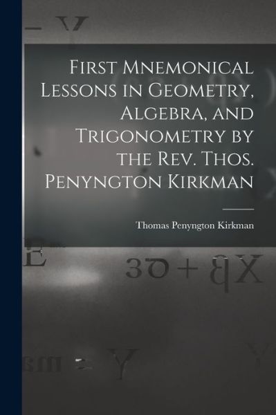 First Mnemonical Lessons in Geometry, Algebra, and Trigonometry by the Rev. Thos. Penyngton Kirkman - Thomas Penyngton Kirkman - Books - Legare Street Press - 9781013605970 - September 9, 2021