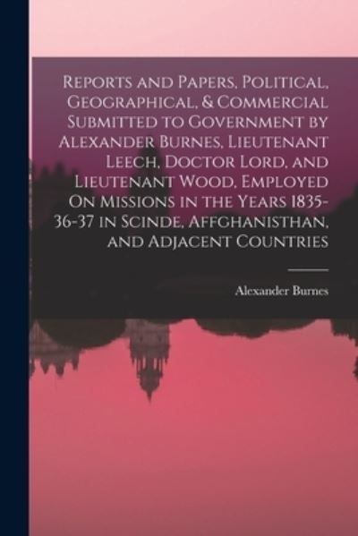 Cover for Alexander Burnes · Reports and Papers, Political, Geographical, &amp; Commercial Submitted to Government by Alexander Burnes, Lieutenant Leech, Doctor Lord, and Lieutenant Wood, Employed on Missions in the Years 1835-36-37 in Scinde, Affghanisthan, and Adjacent Countries (Book) (2022)