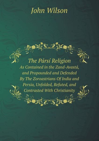 The Pársí Religion As Contained in the Zand-avastá, and Propounded and Defended by the Zoroastrians of India and Persia, Unfolded, Refuted, and Contrasted with Christianity - John Wilson - Books - Book on Demand Ltd. - 9785519068970 - April 24, 2014