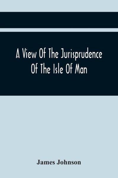Cover for James Johnson · A View Of The Jurisprudence Of The Isle Of Man, With The History Of Its Ancient Constitution, Legislative Government, And Extraordinary Privileges, Together With The Practice Of The Courts, &amp;C (Taschenbuch) (2021)