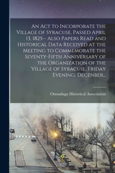 Cover for Onondaga Historical Association · An Act to Incorporate the Village of Syracuse, Passed April 13, 1825-- Also Papers Read and Historical Data Received at the Meeting to Commemorate the Seventy-fifth Anniversary of the Organization of the Village of Syracuse, Friday Evening, Decenber... (Paperback Book) (2021)