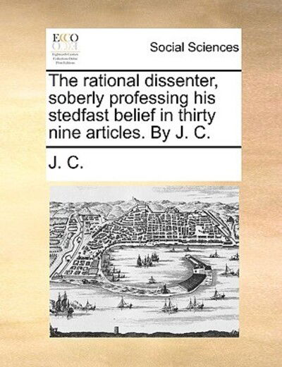 Cover for C J C · The Rational Dissenter, Soberly Professing His Stedfast Belief in Thirty Nine Articles. by J. C. (Pocketbok) (2010)