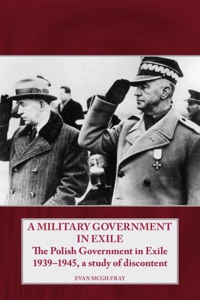 Cover for Evan McGilvray · A Military Government in Exile: The Polish Government in Exile 1939-1945, a Study of Discontent - Helion Studies in Military History (Hardcover Book) (2013)