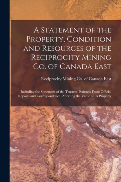 Cover for Reciprocity Mining Co of Canada East · A Statement of the Property, Condition and Resources of the Reciprocity Mining Co. of Canada East [microform]: Including the Statement of the Trustees, Extracts From Official Reports and Correspondence, Affecting the Value of Its Property (Paperback Book) (2021)