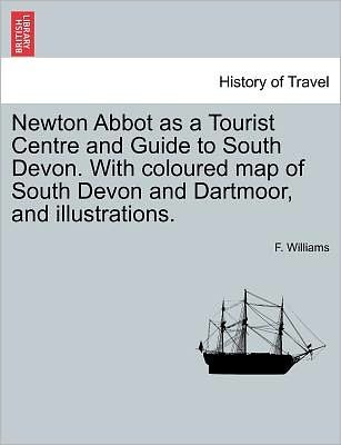 Cover for F Williams · Newton Abbot As a Tourist Centre and Guide to South Devon. with Coloured Map of South Devon and Dartmoor, and Illustrations. (Paperback Book) (2011)