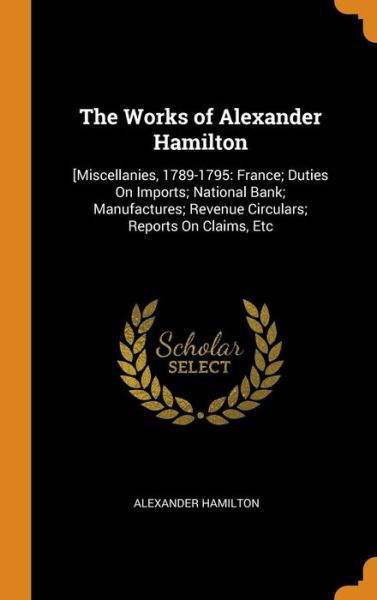 Cover for Alexander Hamilton · The Works of Alexander Hamilton : [Miscellanies, 1789-1795 France; Duties On Imports; National Bank; Manufactures; Revenue Circulars; Reports On Claims, Etc (Hardcover Book) (2018)