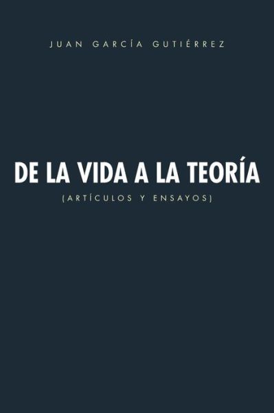 De La Vida a La Teoría: Artículos Y Ensayos - Juan García Gutiérrez - Books - PalibrioSpain - 9781463325978 - April 16, 2013