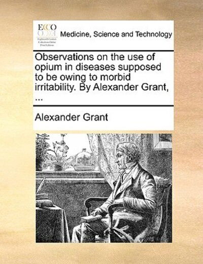 Cover for Alexander Grant · Observations on the Use of Opium in Diseases Supposed to Be Owing to Morbid Irritability. by Alexander Grant, ... (Paperback Book) (2010)