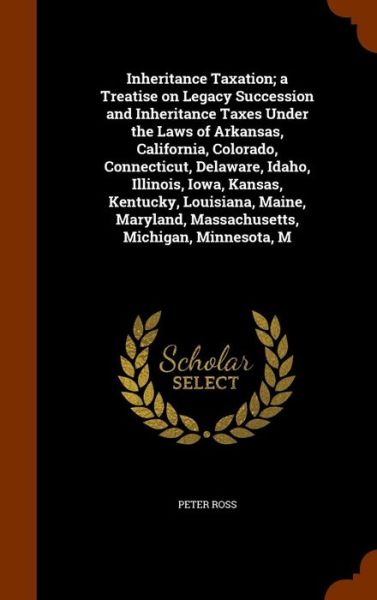 Cover for Peter Ross · Inheritance Taxation; A Treatise on Legacy Succession and Inheritance Taxes Under the Laws of Arkansas, California, Colorado, Connecticut, Delaware, Idaho, Illinois, Iowa, Kansas, Kentucky, Louisiana, Maine, Maryland, Massachusetts, Michigan, Minnesota, M (Hardcover Book) (2015)