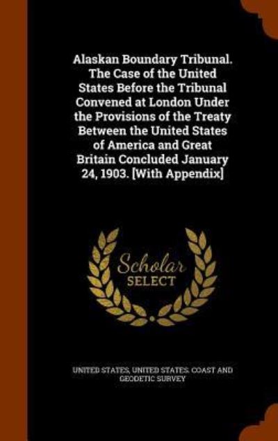 Cover for United States · Alaskan Boundary Tribunal. the Case of the United States Before the Tribunal Convened at London Under the Provisions of the Treaty Between the United States of America and Great Britain Concluded January 24, 1903. [With Appendix] (Hardcover Book) (2015)