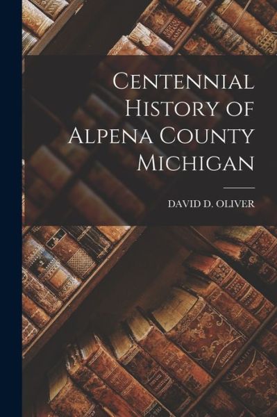 Cover for David D. Oliver · Centennial History of Alpena County Michigan (Book) (2022)